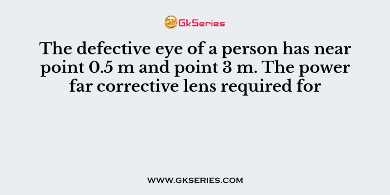 The defective eye of a person has near point 0.5 m and point 3 m. The power far corrective lens required for