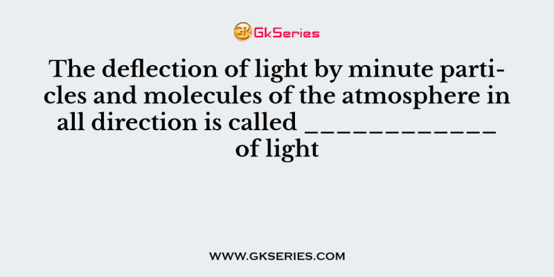 The deflection of light by minute particles and molecules of the atmosphere in all direction is called ____________ of light