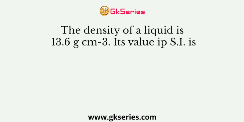 The density of a liquid is 13.6 g cm-3. Its value ip S.I. is