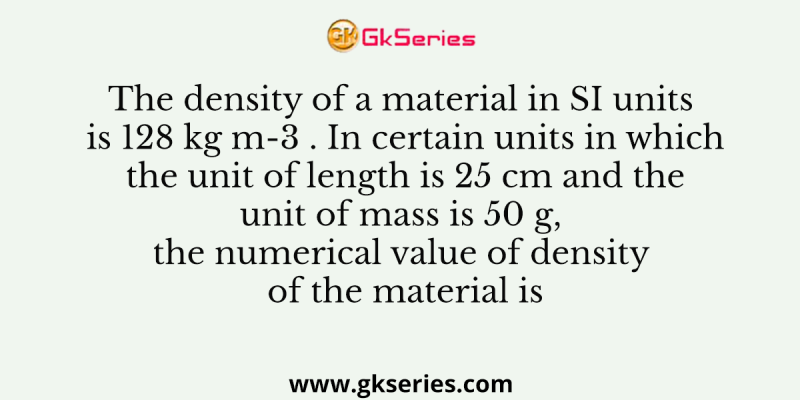 The density of a material in SI units is 128 kg m-3 . In certain units in which the unit of length is 25 cm and the unit of mass is 50 g, the numerical value of density of the material is
