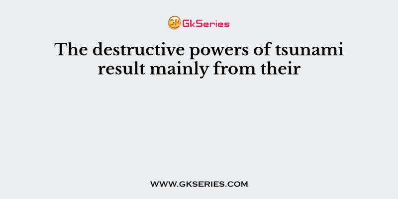 The destructive powers of tsunami result mainly from their