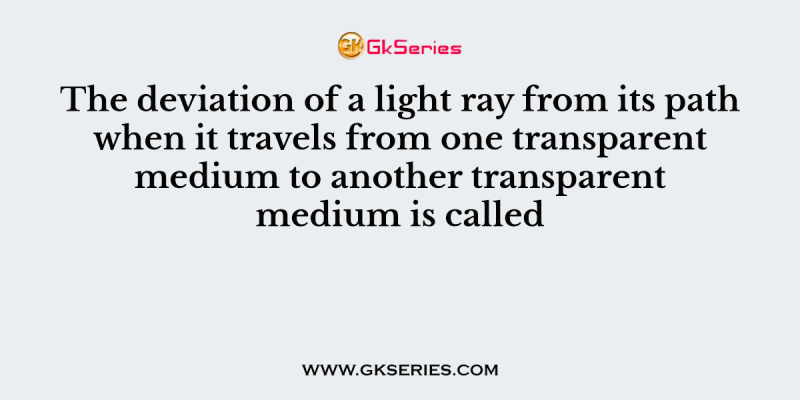 The deviation of a light ray from its path when it travels from one transparent medium to another transparent medium is called
