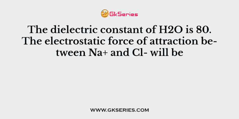 The dielectric constant of H2O is 80. The electrostatic force of attraction between Na+ and Cl- will be
