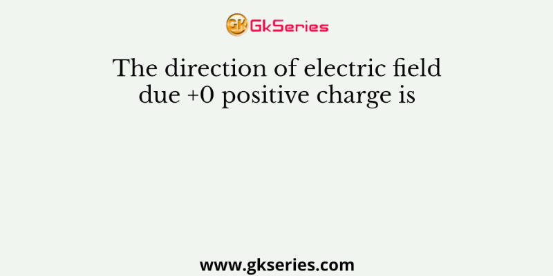 The direction of electric field due +0 positive charge is