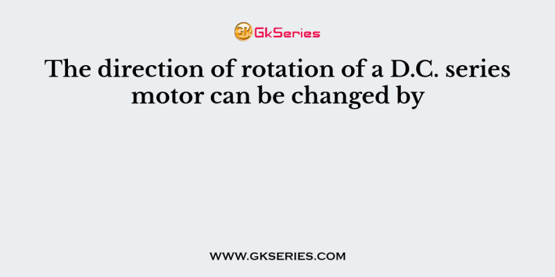 The direction of rotation of a D.C. series motor can be changed by