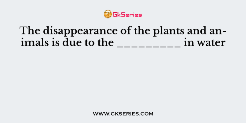The disappearance of the plants and animals is due to the _________ in water