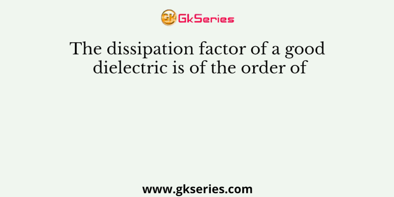 The dissipation factor of a good dielectric is of the order of
