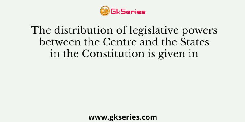 The distribution of legislative powers between the Centre and the States in the Constitution is given in