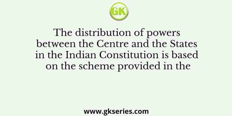 The distribution of powers between the Centre and the States in the Indian Constitution is based on the scheme provided in the