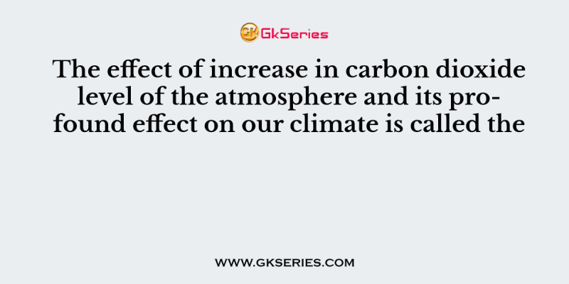 The effect of increase in carbon dioxide level of the atmosphere and its profound effect on our climate is called the
