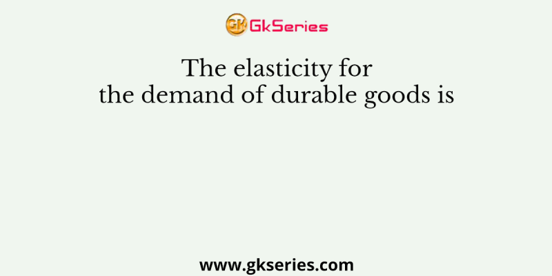 The elasticity for the demand of durable goods is
