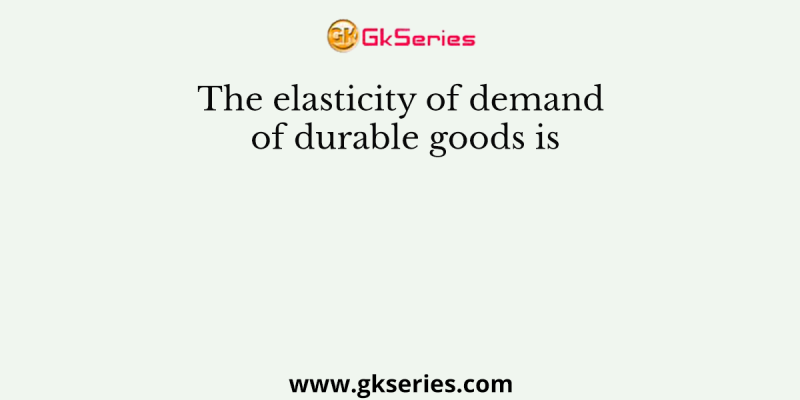 The elasticity of demand of durable goods is