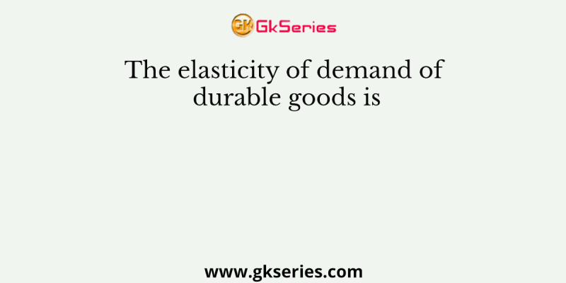 The elasticity of demand of durable goods is