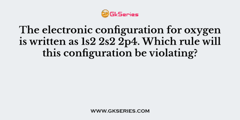 The electronic configuration for oxygen is written as 1s2 2s2 2p4. Which rule will this configuration be violating?