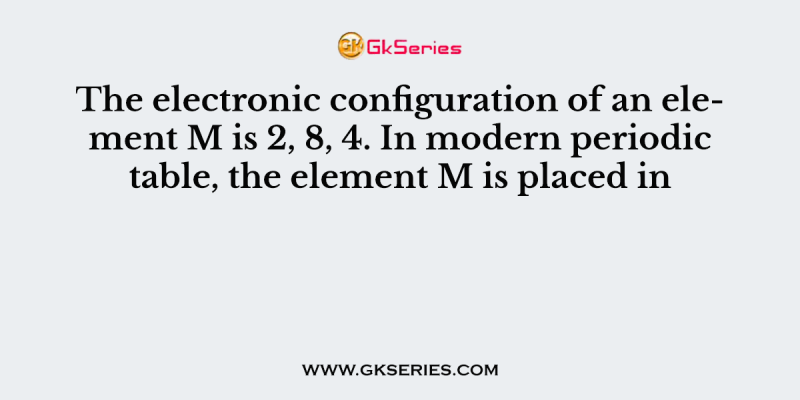 The electronic configuration of an element M is 2, 8, 4. In modern periodic table, the element M is placed in