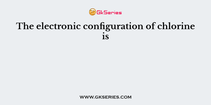 The electronic configuration of chlorine is