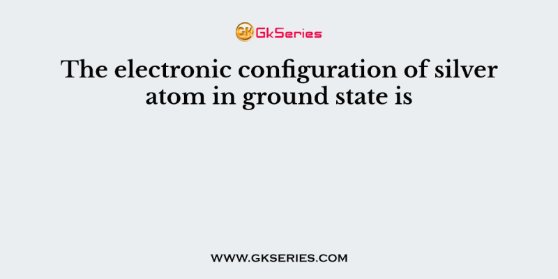 The electronic configuration of silver atom in ground state is