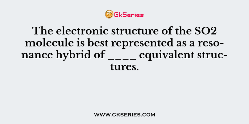 The electronic structure of the SO2 molecule is best represented as a resonance hybrid of ____ equivalent structures.