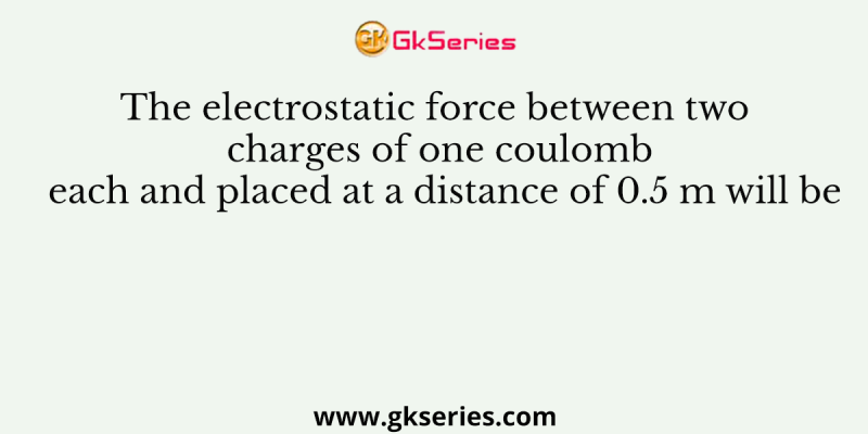 The electrostatic force between two charges of one coulomb each and placed at a distance of 0.5 m will be
