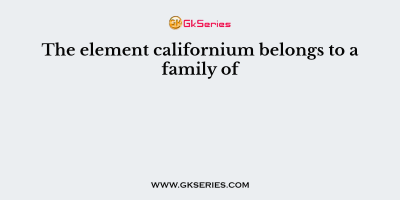 The element californium belongs to a family of