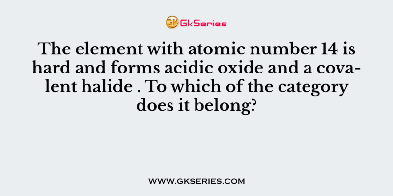 The element with atomic number 14 is hard and forms acidic oxide and a covalent halide . To which of the category does it belong?