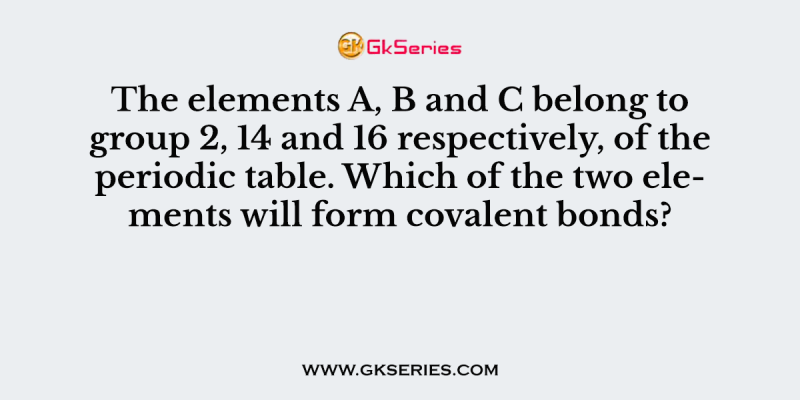The elements A, B and C belong to group 2, 14 and 16 respectively, of the periodic table. Which of the two elements will form covalent bonds?