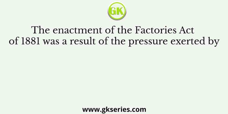 The enactment of the Factories Act of 1881 was a result of the pressure exerted by