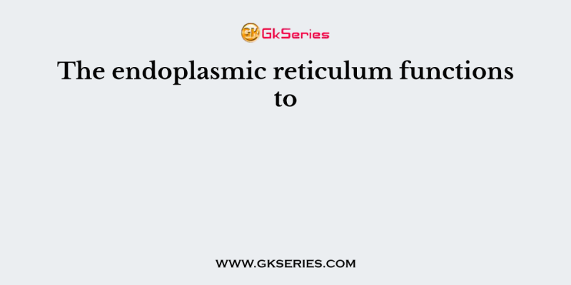 The endoplasmic reticulum functions to