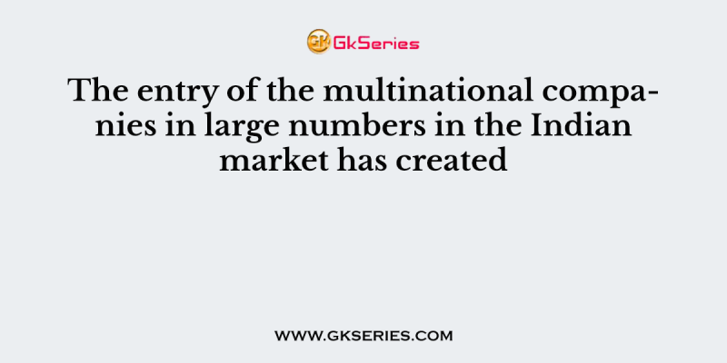 The entry of the multinational companies in large numbers in the Indian market has created