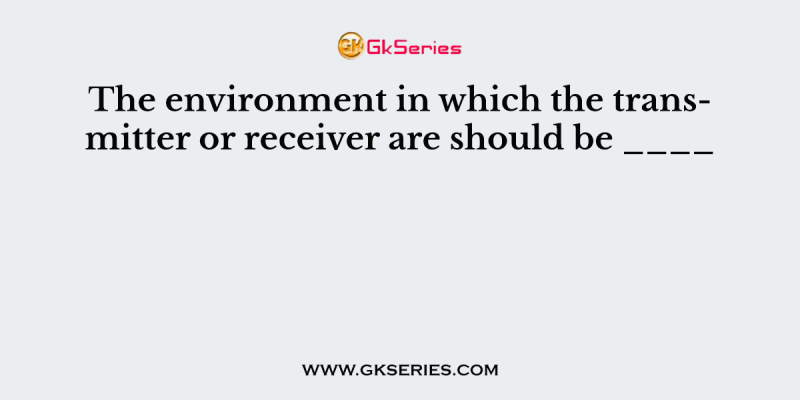 The environment in which the transmitter or receiver are should be ____