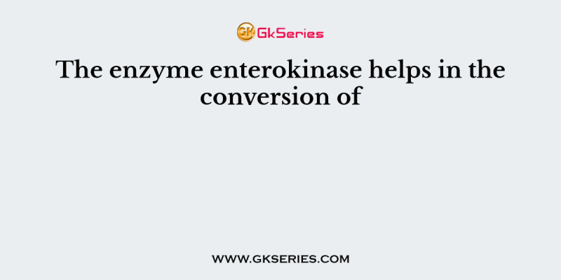 The enzyme enterokinase helps in the conversion of
