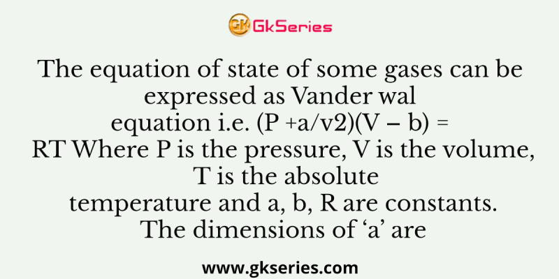 The equation of state of some gases can be expressed as Vander wal equation i.e. (P +a/v2)(V – b) = RT Where P is the pressure, V is the volume, T is the absolute temperature and a, b, R are constants. The dimensions of ‘a’ are