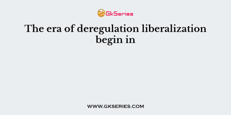 The era of deregulation liberalization begin in