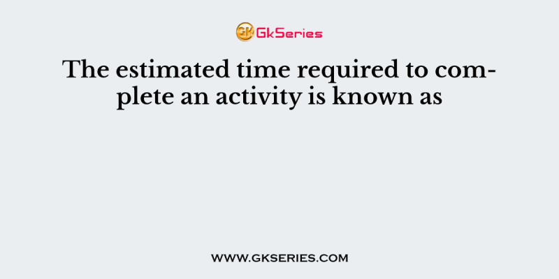 The estimated time required to complete an activity is known as