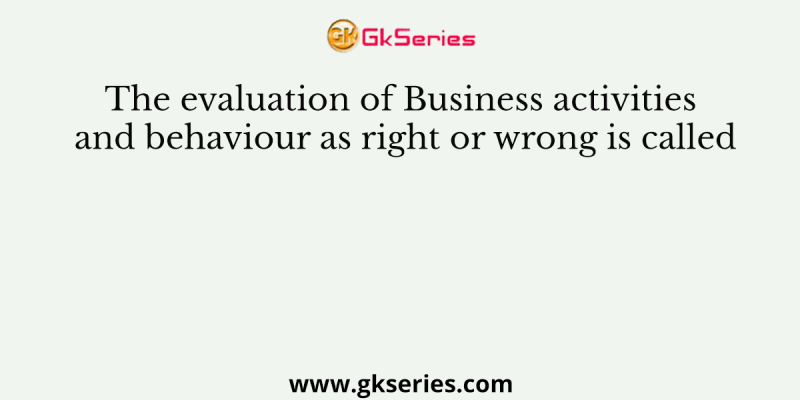 The evaluation of Business activities and behaviour as right or wrong is called
