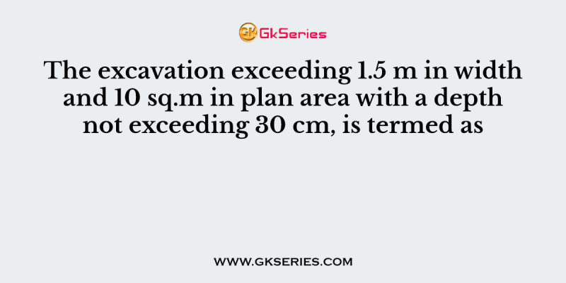 The excavation exceeding 1.5 m in width and 10 sq.m in plan area with a depth not exceeding 30 cm, is termed as