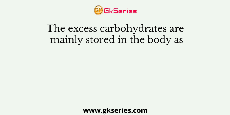 The excess carbohydrates are mainly stored in the body as
