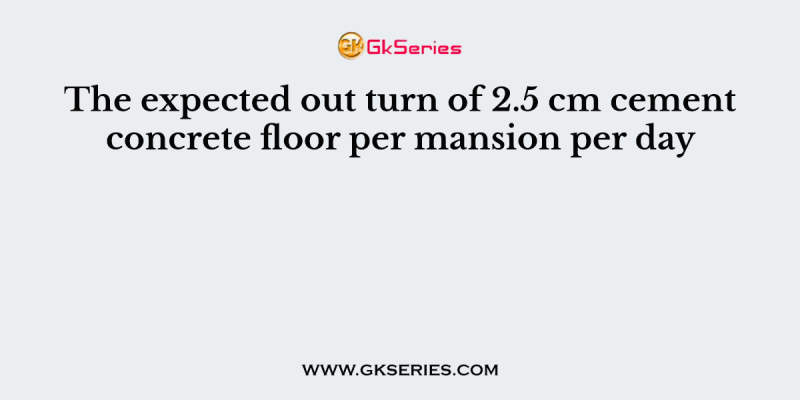 The expected out turn of 2.5 cm cement concrete floor per mansion per day