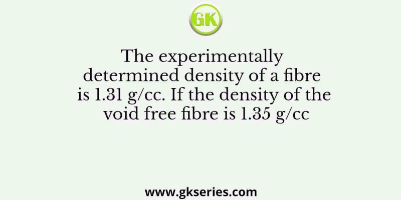 The experimentally determined density of a fibre is 1.31 g/cc. If the density of the void free fibre is 1.35 g/cc