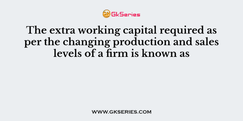 The extra working capital required as per the changing production and sales levels of a firm is known as