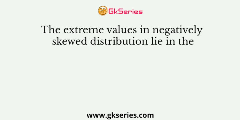 The extreme values in negatively skewed distribution lie in the
