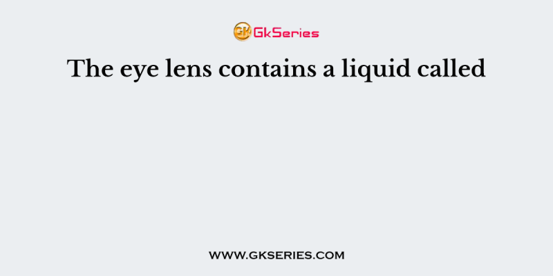 The eye lens contains a liquid called