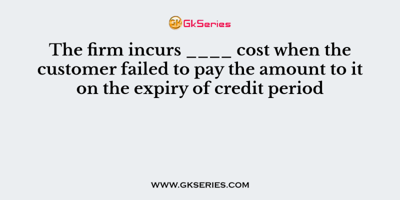 The firm incurs ____ cost when the customer failed to pay the amount to it on the expiry of credit period