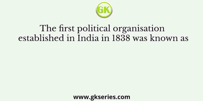 The first political organisation established in India in 1838 was known as