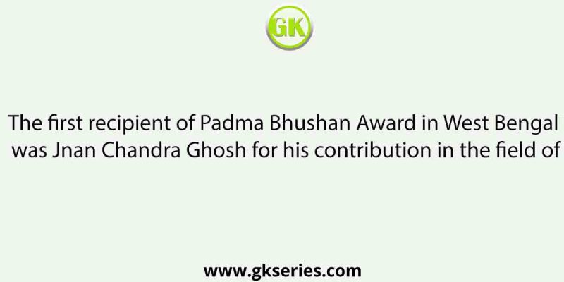 The first recipient of Padma Bhushan Award in West Bengal was Jnan Chandra Ghosh for his contribution in the field of