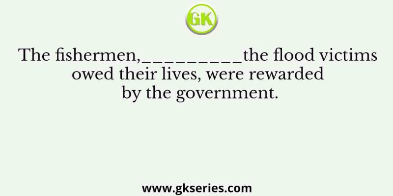 The fishermen,_________the flood victims owed their lives, were rewarded by the government.