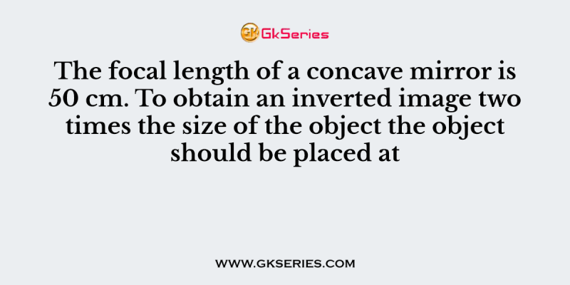 The focal length of a concave mirror is 50 cm. To obtain an inverted image two times the size of the object the object should be placed at