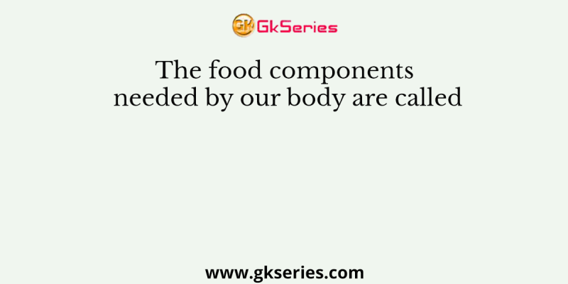 The food components needed by our body are called