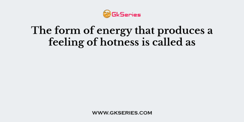 The form of energy that produces a feeling of hotness is called as