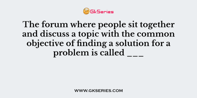 The forum where people sit together and discuss a topic with the common objective of finding a solution for a problem is called ___